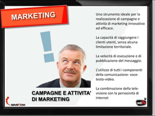 Uno strumento ideale per la
                       realizzazione di campagne e
                       attività di marketing innovativo
                       ed efficace.

                       La capacità di raggiungere i
                       clienti utenti, senza alcuna
                       limitazione territoriale.

                       La velocità di esecuzione e di
                       pubblicazione del messaggio.

                       L’utilizzo di tutti i componenti
                       della comunicazione: voce-
                       testo-video.

                       La combinazione della tele-
             web tv
CAMPAGNE E ATTIVITA’   visione con la pervasività di
                       internet
DI MARKETING
 