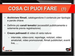 COSA CI PUOI FARE                                     (1)

• Archiviare filmati, catalogandone il contenuto per tipologia
  e parole chiave

• Definire più canali tematici (accessibili pubblicamente o
  solamente previa registrazione)

• Creare palinsesti di video di varia natura
      interviste, video-corsi, reportage, notiziari, video
      amatoriali, video promozionali, filmati pubblicitari, eventi
      live, …
 