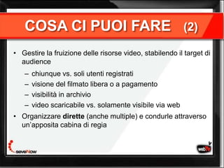 COSA CI PUOI FARE                                      (2)

• Gestire la fruizione delle risorse video, stabilendo il target di
  audience
   –   chiunque vs. soli utenti registrati
   –   visione del filmato libera o a pagamento
   –   visibilità in archivio
   –   video scaricabile vs. solamente visibile via web
• Organizzare dirette (anche multiple) e condurle attraverso
  un’apposita cabina di regia
 