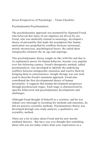 Seven Perspectives of Psychology – Terms Checklist
Psychodynamic/Psychoanalytic
The psychodynamic approach was promoted by Sigmund Freud,
who believed that many of our impulses are driven by sex.
Freud, who was medically trained in neurology, developed a
theory of personality that made the assumption that human
motivation was propelled by conflicts between instinctual,
mostly unconscious, psychological forces. He called these
intrapsychic elements the id, ego and superego.
This psychodynamic theory caught on like wild fire and due to
its explanatory power for human behavior, became very popular
over the following century. Freud's therapeutic method, called
psychoanalysis, was developed to identify the underlying
conflicts between intrapsychic structures and resolve them by
bringing them to consciousness. Insight therapy was one term
used to describe Freud's treatment approach. Freud also
contributed the first developmental theory of human
personality. It suggests that human development progresses
through psychosexual stages. Each stage is characterized by
specific behavioral and psychodynamic developments and
challenges.
Although Freud thought of himself as a scientist, and he was
indeed very thorough in recording his methods and outcomes, he
did not practice scientific methods. Psychoanalytic theory was
developed through case study analysis, a qualitative, not
scientific, method.
There are a lot of jokes about Freud and his now mostly
outdated theories. But have you ever thought that something
about who you are today comes from your experiences as a
 