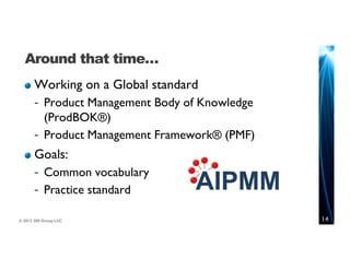 Around that time…
       Working on a Global standard
       - Product Management Body of Knowledge
         (ProdBOK®)
       - Product Management Framework® (PMF)
       Goals:
       - Common vocabulary
       - Practice standard

© 2012 280 Group LLC.                           14
 