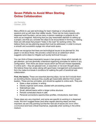 GroupMind Express



Seven Pitfalls to Avoid When Starting
Online Collaboration
Jon Kennedy
October, 2009


Many efforts to use web technology for team meetings or virtual planning
sessions end up with less than stellar results. There can be many reasons why
dispersed work founders, just as many in-person meetings or projects do not
work out as imagined. Assuming that you pay reasonable attention to setting up
a project, and that you consider the steps to be encountered in forming a meeting,
there are still areas that present “holes in the road” for working online. We
believe there are key planning issues that must be addressed, in order to ensure
a smooth and successful voyage into virtual work space.

(While we recognize that there are technological issues to be planned for, this
paper is not about those. We provide a check list as an addendum which
suggests some steps to mitigate such purely technical hiccups.)

You can think of these preparatory issues in two groups: those which typically do
get attention, and are generally understood organizing principles for teams in any
configuration. Then there are seven issues which we find are missed repeatedly
in online work – they are glossed over, or assumed, or not even thought about.
We believe these two areas (along with good basic management and preparation)
form the make-it-or-break-it conditions for walking the path of beneficial web
collaboration.

First, the basics. These are essential planning steps, but we don’t include them
as stumbling blocks, because they usually get reasonable attention from project
leaders. These are key principles, and should be applied to online work. They are:
   • State a clear purpose, in writing
   • Clearly organize work areas, seeded with pre-existing content
   • Well-defined roles
   • Small, defined teams within a larger online structure
   • Periodic scheduled check-in calls
   • Personal connections opportunities (profiles, introductions, team lists)

These steps are very important, and some are specific to working in a dispersed
mode. We don’t suggest these (and other regular planning steps) are less
important; we are only pointing out that the next set of issues are more often
overlooked and have critical importance, especially when working in the online
medium.




                                                                             Page 1
 