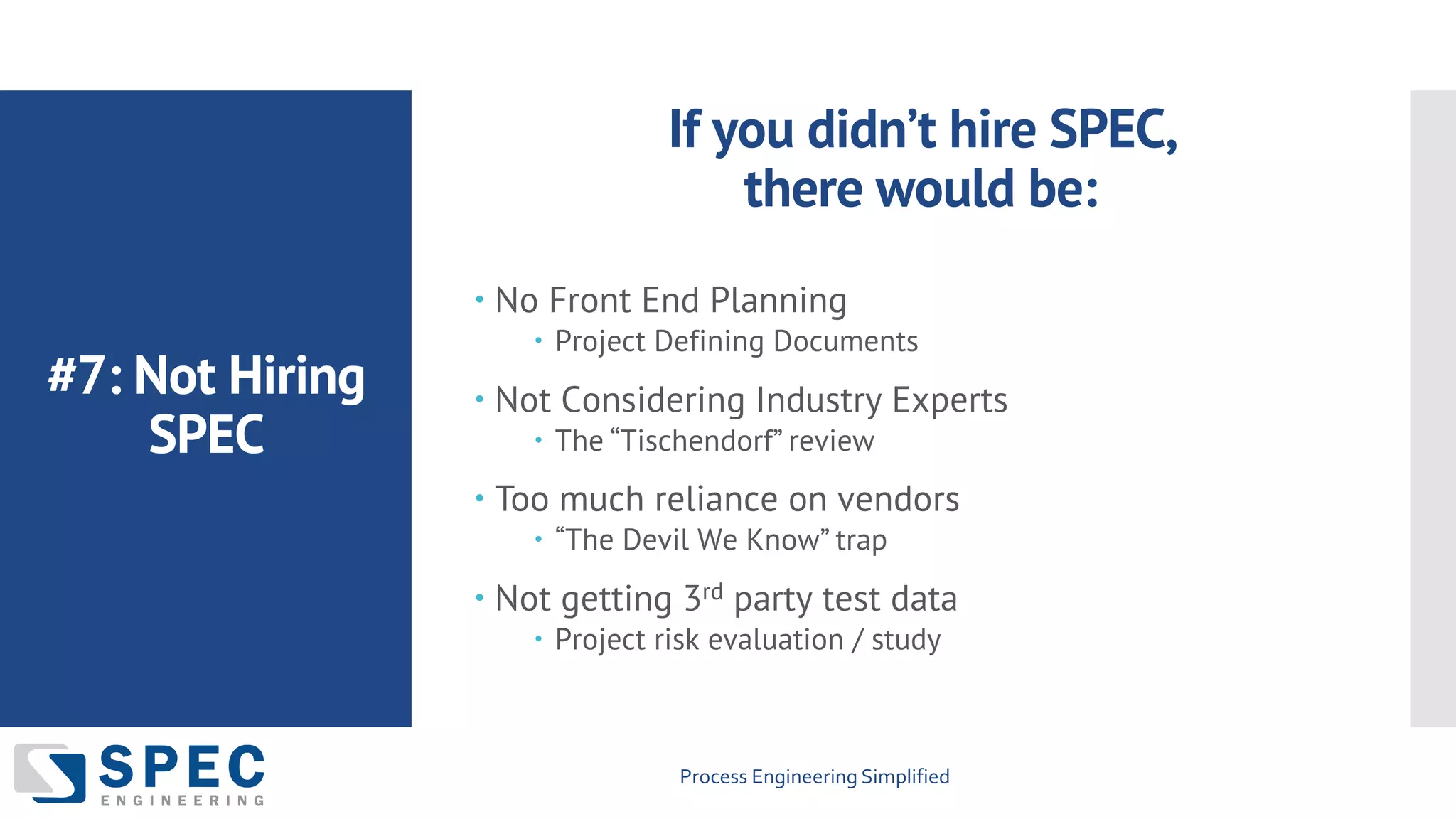 Process Engineering Simplified
#7: Not Hiring
SPEC
– No Front End Planning
– Project Defining Documents
– Not Considering Industry Experts
– The “Tischendorf” review
– Too much reliance on vendors
– “The Devil We Know” trap
– Not getting 3rd party test data
– Project risk evaluation / study
If you didn’t hire SPEC,
there would be:
 
