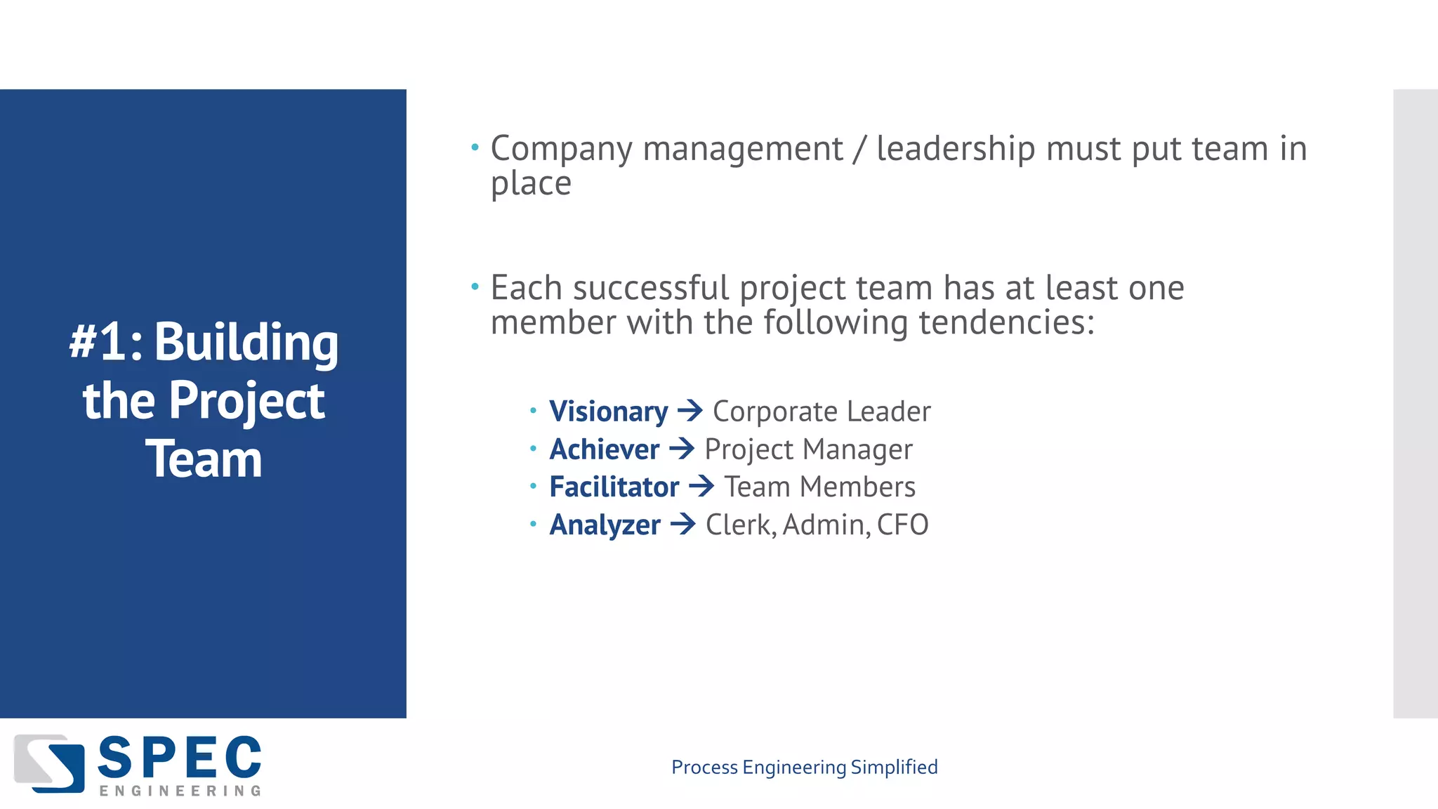 Process Engineering Simplified
#1: Building
the Project
Team
– Company management / leadership must put team in
place
– Each successful project team has at least one
member with the following tendencies:
– Visionary à Corporate Leader
– Achiever à Project Manager
– Facilitator à Team Members
– Analyzer à Clerk, Admin, CFO
 