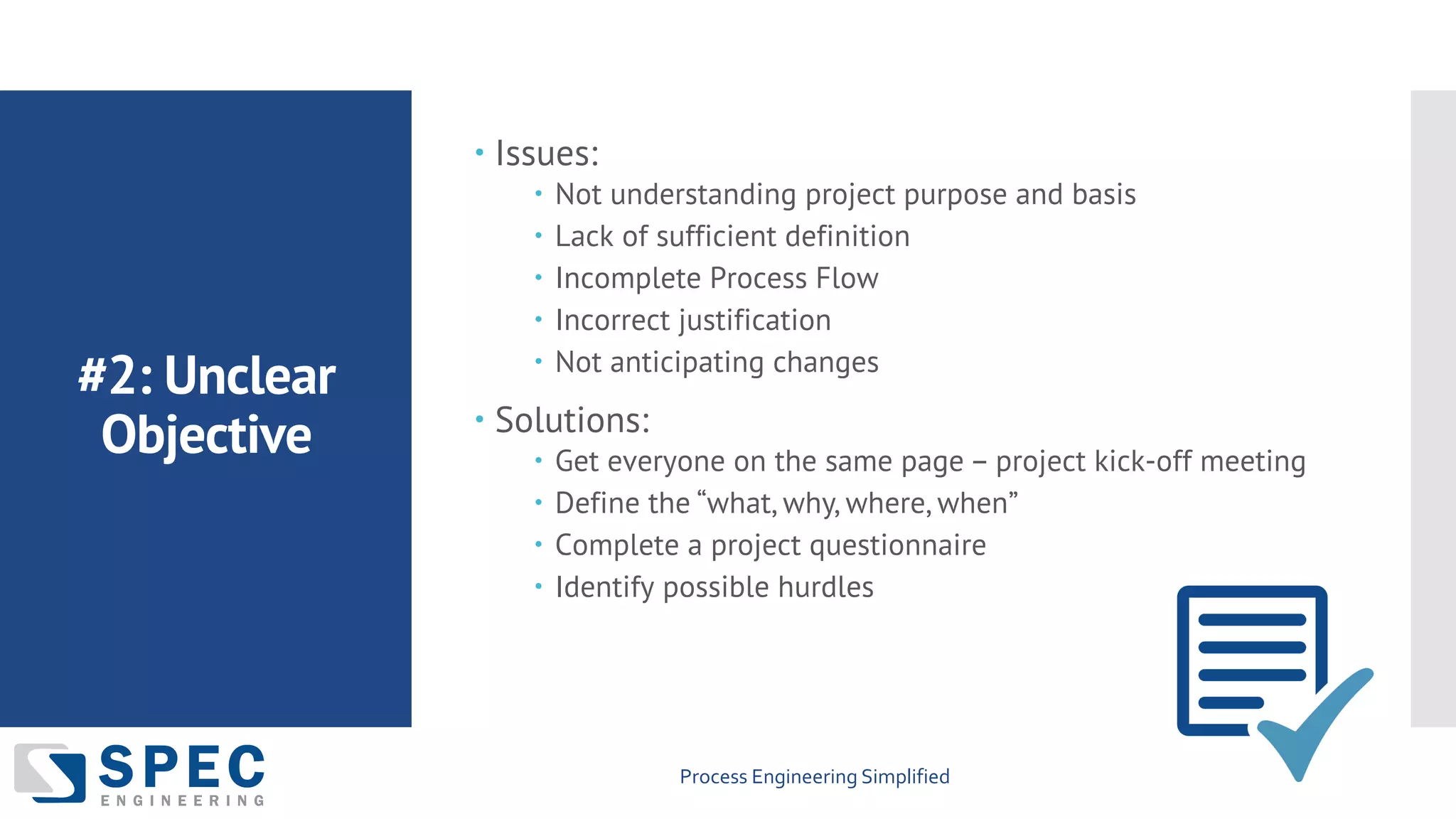 Process Engineering Simplified
#2: Unclear
Objective
– Issues:
– Not understanding project purpose and basis
– Lack of sufficient definition
– Incomplete Process Flow
– Incorrect justification
– Not anticipating changes
– Solutions:
– Get everyone on the same page – project kick-off meeting
– Define the “what, why, where, when”
– Complete a project questionnaire
– Identify possible hurdles
 
