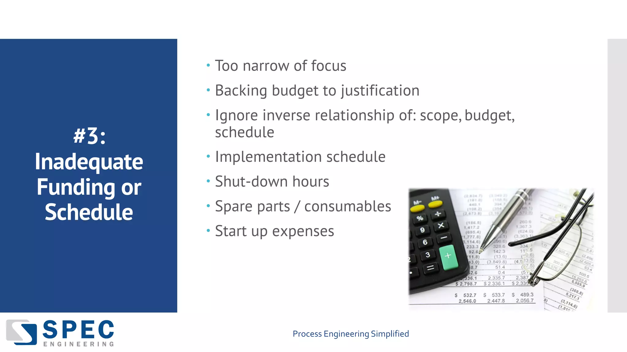 Process Engineering Simplified
#3:
Inadequate
Funding or
Schedule
– Too narrow of focus
– Backing budget to justification
– Ignore inverse relationship of: scope, budget,
schedule
– Implementation schedule
– Shut-down hours
– Spare parts / consumables
– Start up expenses
 