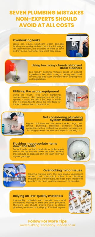 Utilising the wrong equipment
Overlooking minor issues
SEVEN PLUMBING MISTAKES
NON-EXPERTS SHOULD
AVOID AT ALL COSTS
Overlooking leaks
Flushing inappropriate items
down the toilet
Relying on low-quality materials
Leaks can cause significant water damage,
leading to mould growth and structural damage.
For those reasons, it is crucial to fix leaks as soon
as they occur, no matter how small they seem.
Using too much force when tightening
connections can also damage your plumbing
system. It would be best if you kept in mind
that it is important to utilise the right tools for
the job and use them correctly too.
Paper towels, sanitary products or baby wipes
should not be flushed down the toilet. Instead,
these should be disposed of in the trash with your
regular garbage.
Low-quality materials can corrode, crack and
deteriorate, leading to leaks and other problems.
Therefore, you should always invest in decent
plumbing materials that will pay off in the long run.
Using too many chemical-based
drain cleaners
Not considering plumbing
system maintenance
Eco-friendly cleaning mixtures based on natural
ingredients like white vinegar, baking soda and
lemon juice also work wonders when dealing with
a clogged drain.
Regular maintenance can prevent leaks, clogs, and
serious plumbing problems. Schedule regular
inspections with a professional plumber to keep your
plumbing system in excellent condition in the long run.
Ignoring warning signs like slow drains, unpleasant
odours, and non-typical noises is a plumbing
mistake you should avoid, as those signs indicate a
problem you need to address as soon as possible.
Follow For More Tips
www.building-company-london.co.uk
 