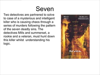 Seven
Two detectives are partnered to solve
to case of a mysterious and intelligent
killer who is causing chaos through a
series of murders following the pattern
of the seven deadly sins. The
detectives Mills and summerset, a
rookie and a veteran, must hunt down
this killer whilst understanding his
logic.
 