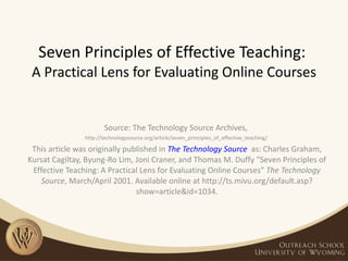 Seven Principles of Effective Teaching:  A Practical Lens for Evaluating Online Courses Source: The Technology Source Archives,  http://technologysource.org/article/seven_principles_of_effective_teaching/  This article was originally published in  The Technology Source    as: Charles Graham, Kursat Cagiltay, Byung-Ro Lim, Joni Craner, and Thomas M. Duffy &quot;Seven Principles of Effective Teaching: A Practical Lens for Evaluating Online Courses&quot;  The Technology Source , March/April 2001. Available online at http://ts.mivu.org/default.asp?show=article&id=1034. 