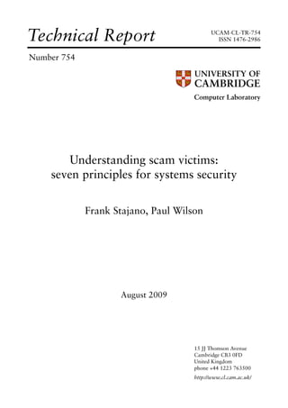 Technical Report                            UCAM-CL-TR-754
                                              ISSN 1476-2986


Number 754



                                     Computer Laboratory




        Understanding scam victims:
    seven principles for systems security

             Frank Stajano, Paul Wilson




                    August 2009




                                     15 JJ Thomson Avenue
                                     Cambridge CB3 0FD
                                     United Kingdom
                                     phone +44 1223 763500
                                     http://www.cl.cam.ac.uk/
 