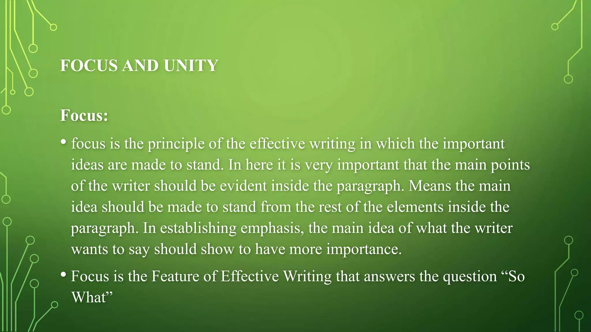 FOCUS AND UNITY
Focus:
• focus is the principle of the effective writing in which the important
ideas are made to stand. In here it is very important that the main points
of the writer should be evident inside the paragraph. Means the main
idea should be made to stand from the rest of the elements inside the
paragraph. In establishing emphasis, the main idea of what the writer
wants to say should show to have more importance.
• Focus is the Feature of Effective Writing that answers the question “So
What”
 