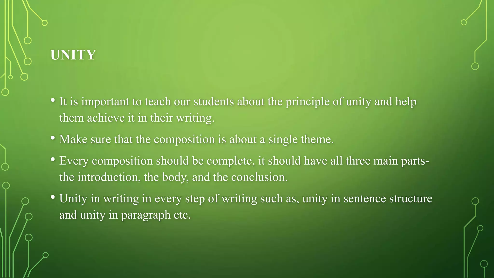 UNITY
• It is important to teach our students about the principle of unity and help
them achieve it in their writing.
• Make sure that the composition is about a single theme.
• Every composition should be complete, it should have all three main parts-
the introduction, the body, and the conclusion.
• Unity in writing in every step of writing such as, unity in sentence structure
and unity in paragraph etc.
 