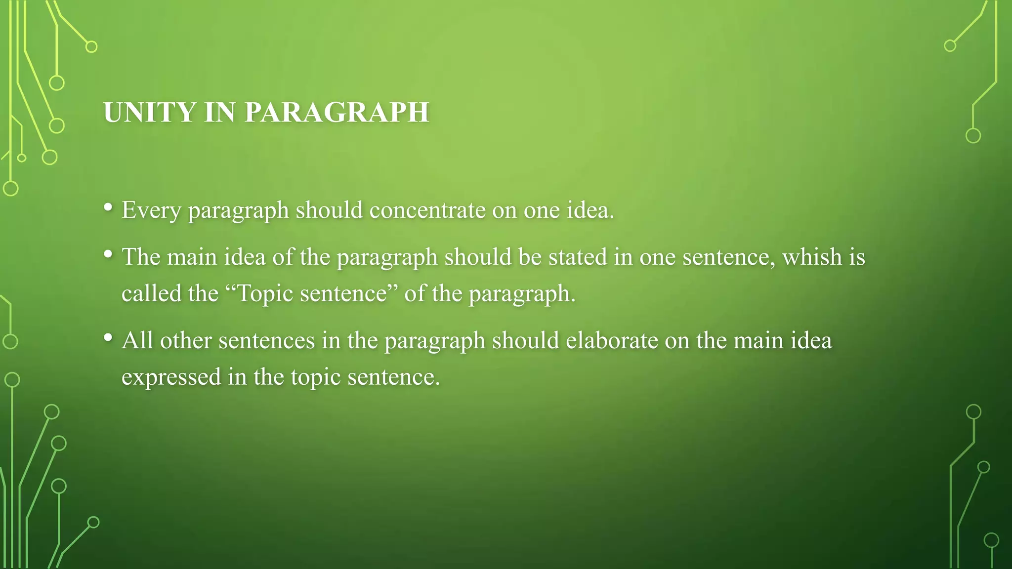 UNITY IN PARAGRAPH
• Every paragraph should concentrate on one idea.
• The main idea of the paragraph should be stated in one sentence, whish is
called the “Topic sentence” of the paragraph.
• All other sentences in the paragraph should elaborate on the main idea
expressed in the topic sentence.
 