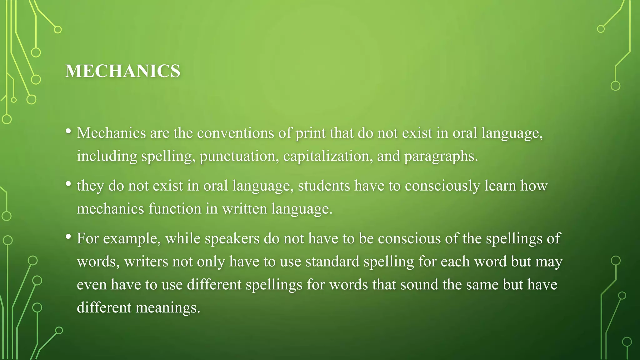 MECHANICS
• Mechanics are the conventions of print that do not exist in oral language,
including spelling, punctuation, capitalization, and paragraphs.
• they do not exist in oral language, students have to consciously learn how
mechanics function in written language.
• For example, while speakers do not have to be conscious of the spellings of
words, writers not only have to use standard spelling for each word but may
even have to use different spellings for words that sound the same but have
different meanings.
 