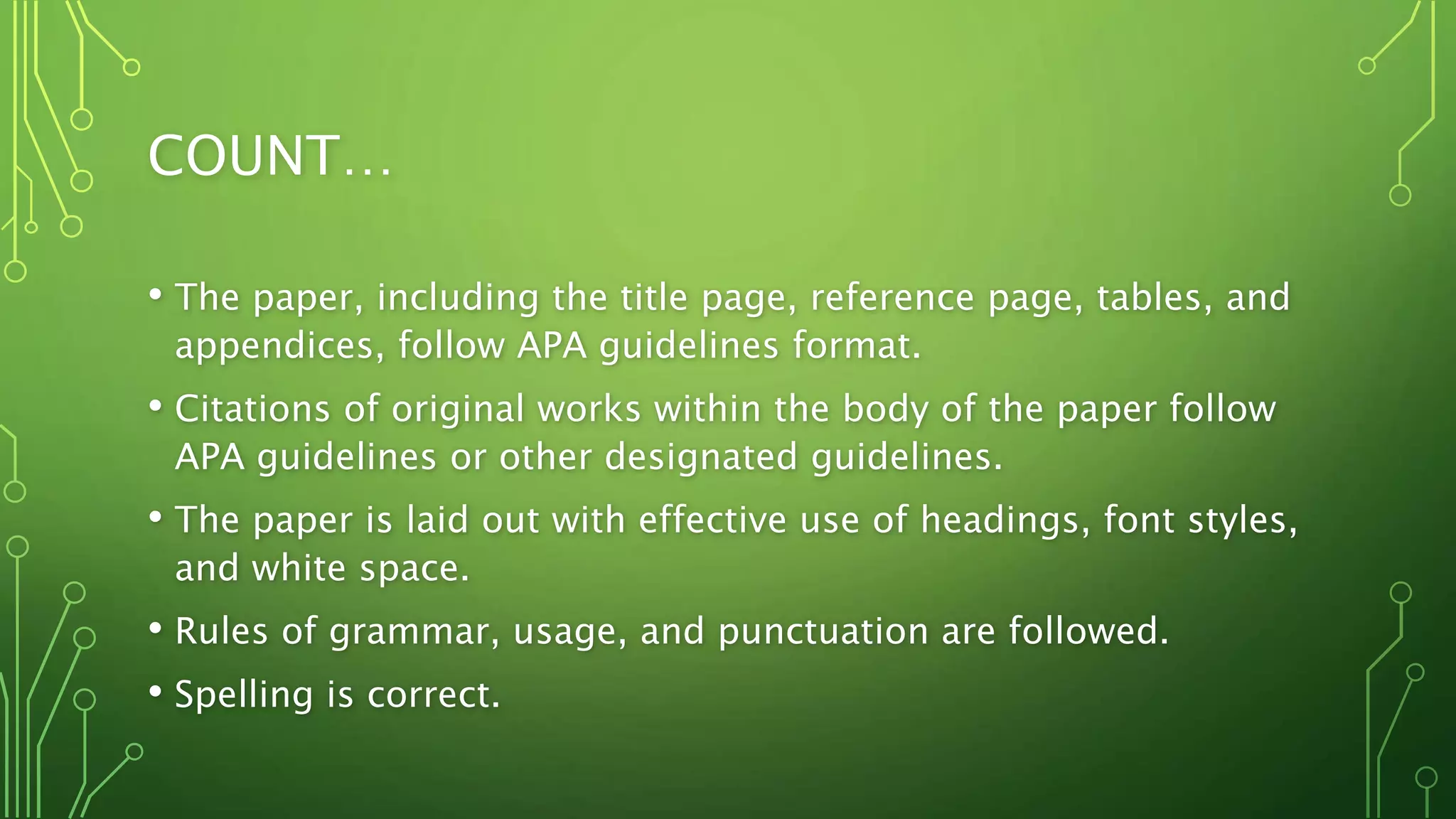 COUNT…
• The paper, including the title page, reference page, tables, and
appendices, follow APA guidelines format.
• Citations of original works within the body of the paper follow
APA guidelines or other designated guidelines.
• The paper is laid out with effective use of headings, font styles,
and white space.
• Rules of grammar, usage, and punctuation are followed.
• Spelling is correct.
 