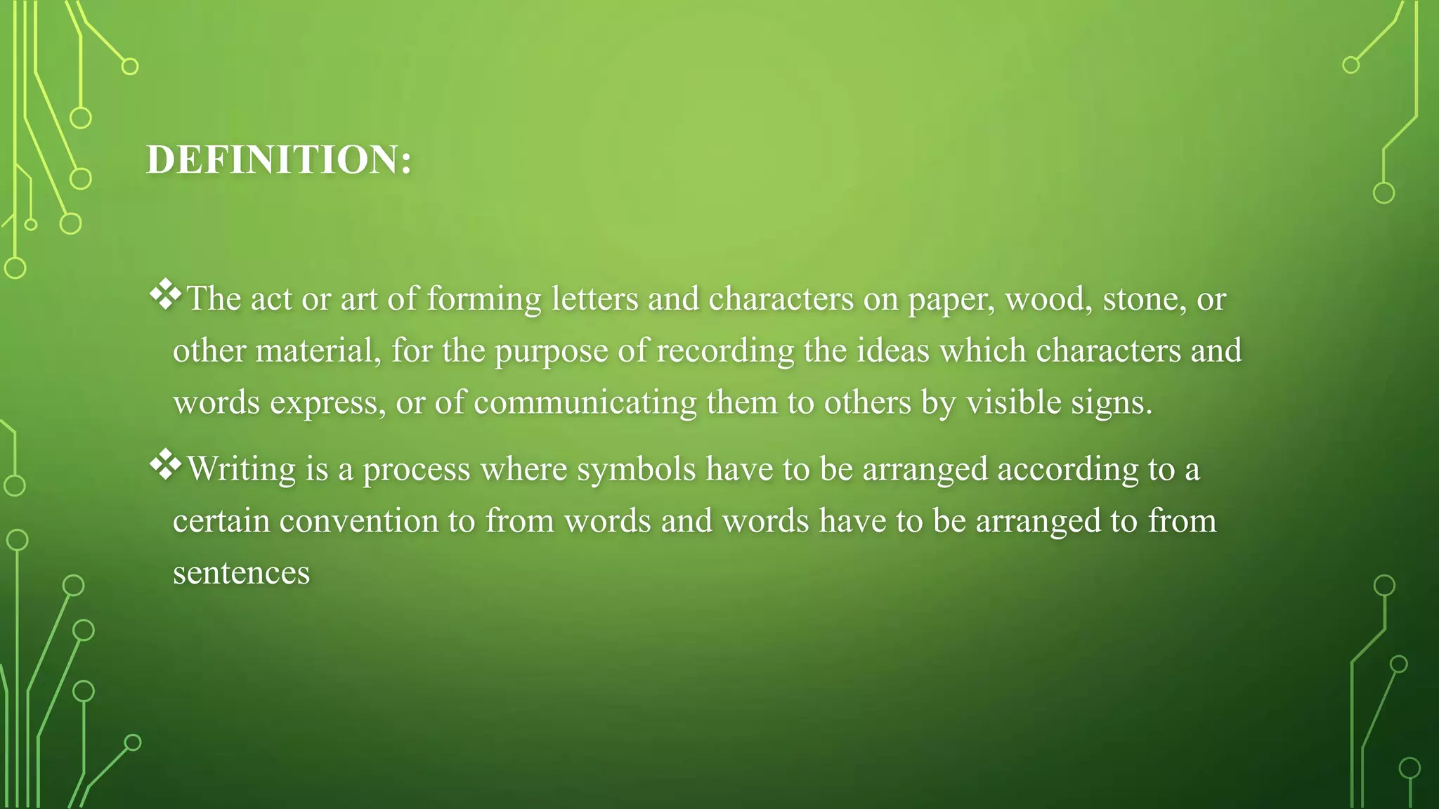 DEFINITION:
The act or art of forming letters and characters on paper, wood, stone, or
other material, for the purpose of recording the ideas which characters and
words express, or of communicating them to others by visible signs.
Writing is a process where symbols have to be arranged according to a
certain convention to from words and words have to be arranged to from
sentences
 