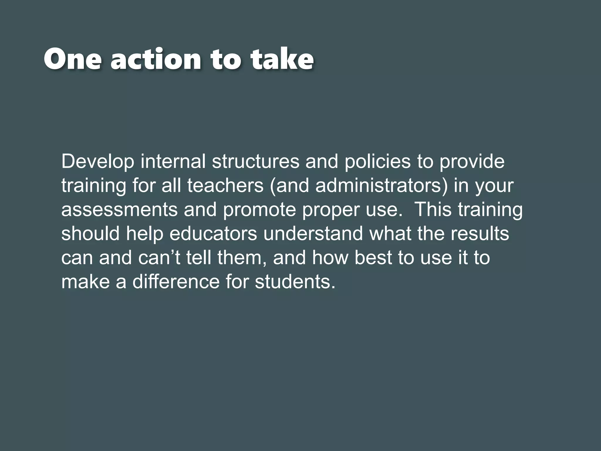 One action to take
Develop internal structures and policies to provide
training for all teachers (and administrators) in your
assessments and promote proper use. This training
should help educators understand what the results
can and can’t tell them, and how best to use it to
make a difference for students.
 