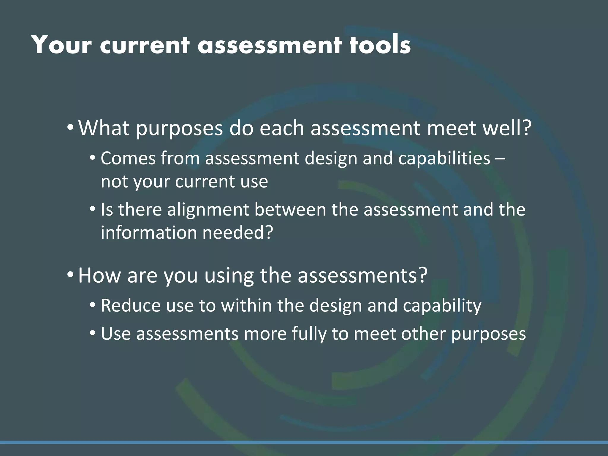 Your current assessment tools
•What purposes do each assessment meet well?
• Comes from assessment design and capabilities –
not your current use
• Is there alignment between the assessment and the
information needed?
•How are you using the assessments?
• Reduce use to within the design and capability
• Use assessments more fully to meet other purposes
 