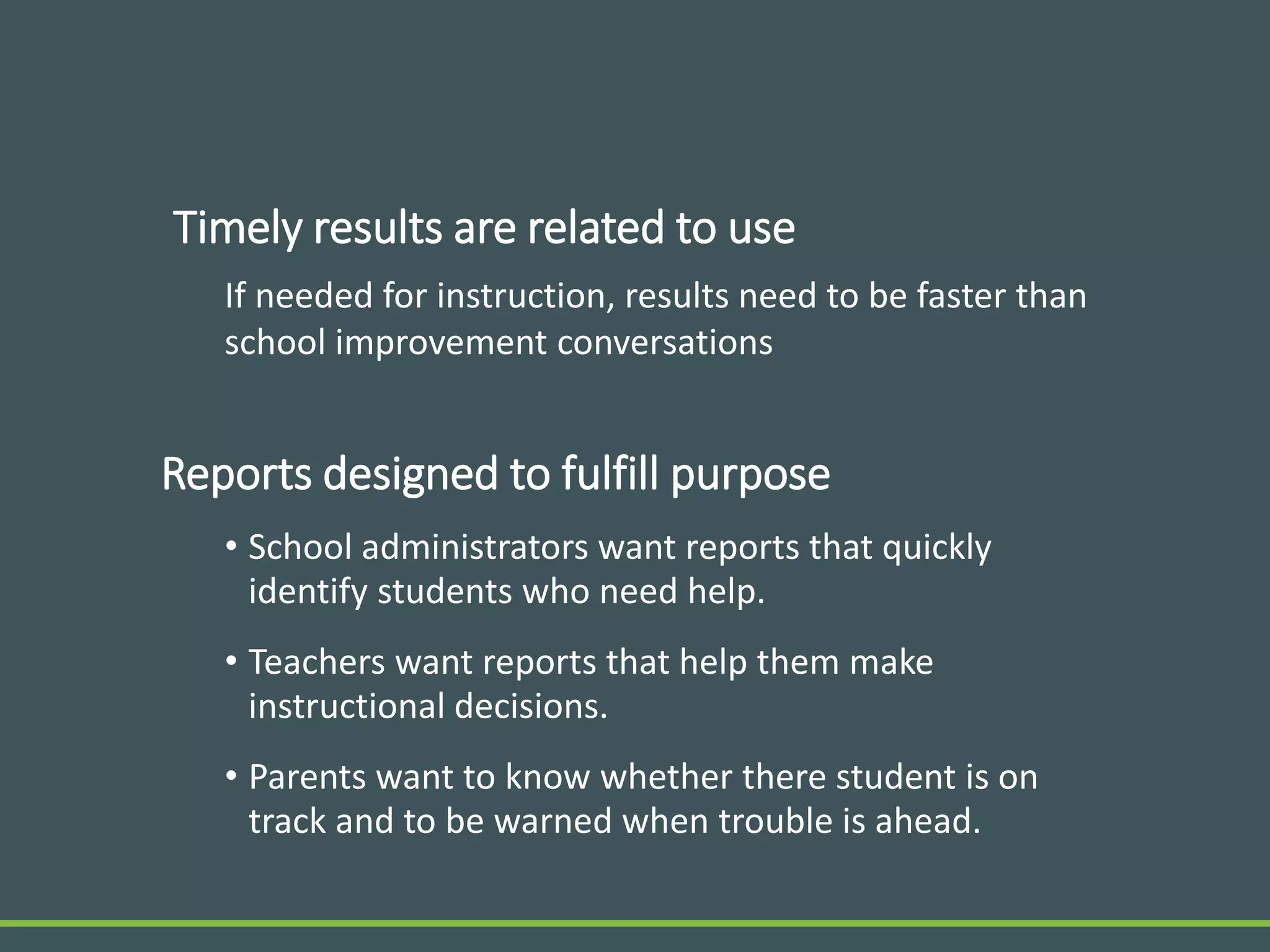 Timely results are related to use
If needed for instruction, results need to be faster than
school improvement conversations
Reports designed to fulfill purpose
• School administrators want reports that quickly
identify students who need help.
• Teachers want reports that help them make
instructional decisions.
• Parents want to know whether there student is on
track and to be warned when trouble is ahead.
 