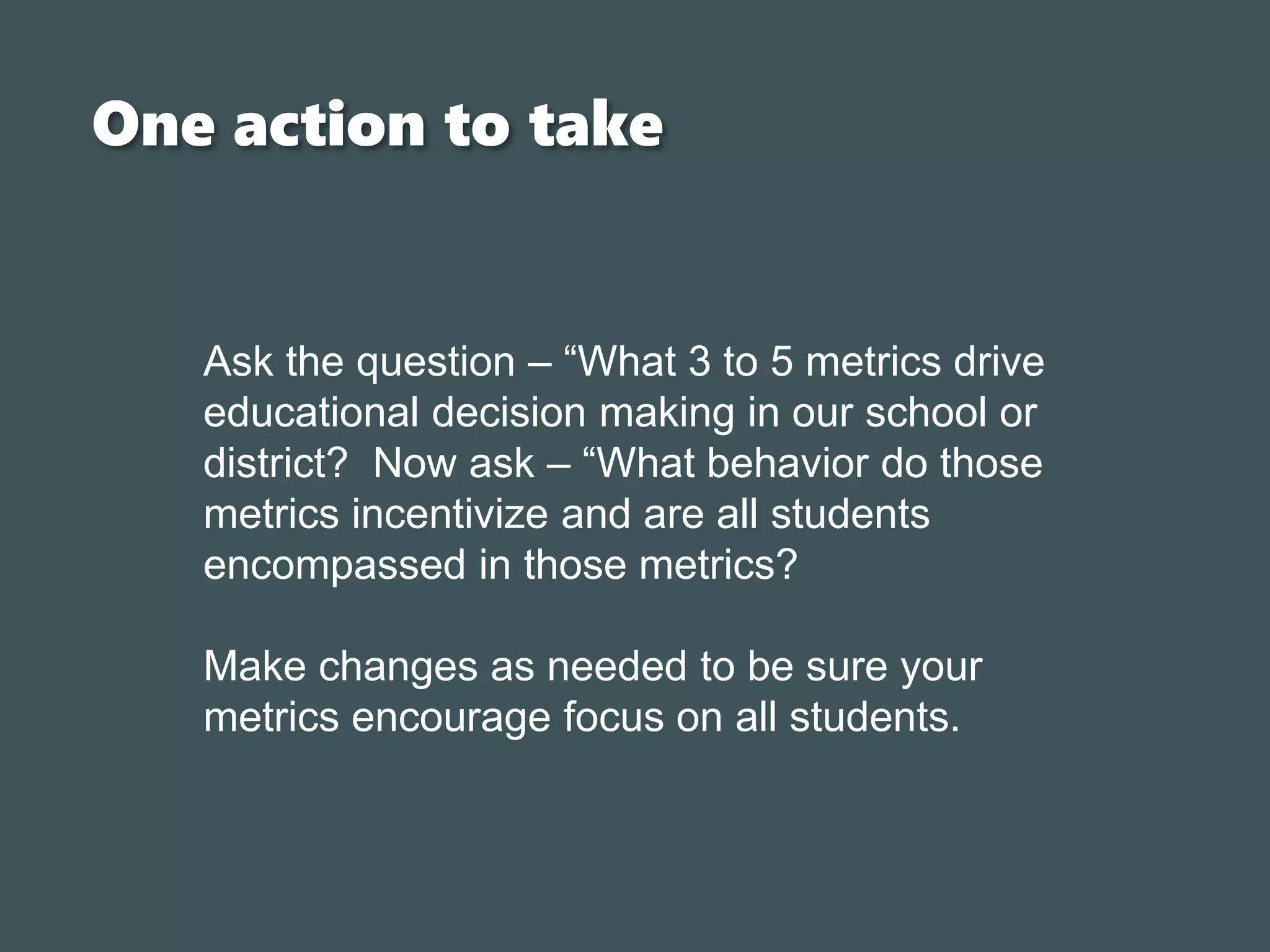 One action to take
Ask the question – “What 3 to 5 metrics drive
educational decision making in our school or
district? Now ask – “What behavior do those
metrics incentivize and are all students
encompassed in those metrics?
Make changes as needed to be sure your
metrics encourage focus on all students.
 