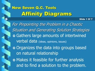New Seven Q.C. Tools
Affinity Diagrams
For Pinpointing the Problem in a Chaotic
Situation and Generating Solution Strategies
Gathers large amounts of intertwined
verbal data (ideas, opinions, issues)
Organizes the data into groups based
on natural relationship
Makes it feasible for further analysis
and to find a solution to the problem.
Slide 1 0f 7
 