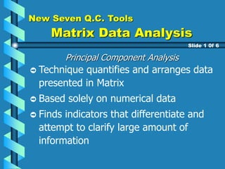 New Seven Q.C. Tools
Matrix Data Analysis
Principal Component Analysis
Technique quantifies and arranges data
presented in Matrix
Based solely on numerical data
Finds indicators that differentiate and
attempt to clarify large amount of
information
Slide 1 0f 6
 