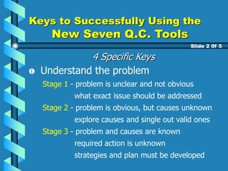 Keys to Successfully Using the
New Seven Q.C. Tools
Slide 2 0f 5
Understand the problem
Stage 1 - problem is unclear and not obvious
what exact issue should be addressed
Stage 2 - problem is obvious, but causes unknown
explore causes and single out valid ones
Stage 3 - problem and causes are known
required action is unknown
strategies and plan must be developed
4 Specific Keys
 
