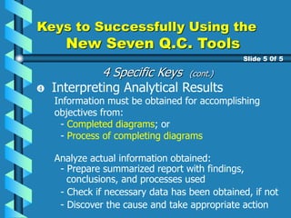 Keys to Successfully Using the
New Seven Q.C. Tools
Slide 5 0f 5
Interpreting Analytical Results
Information must be obtained for accomplishing
objectives from:
- Completed diagrams; or
- Process of completing diagrams
Analyze actual information obtained:
- Prepare summarized report with findings,
conclusions, and processes used
- Check if necessary data has been obtained, if not
- Discover the cause and take appropriate action
4 Specific Keys (cont.)
 