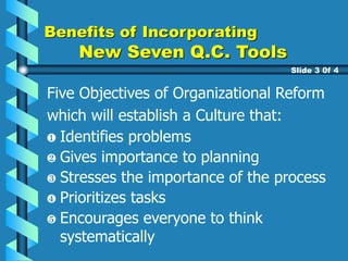 Five Objectives of Organizational Reform
which will establish a Culture that:
Gives importance to planning
Stresses the importance of the process
Prioritizes tasks
Encourages everyone to think
systematically
Benefits of Incorporating
New Seven Q.C. Tools
Slide 3 0f 4
Identifies problems
 