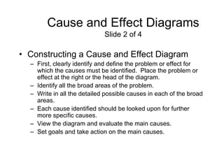 Cause and Effect Diagrams
                             Slide 2 of 4

• Constructing a Cause and Effect Diagram
  – First, clearly identify and define the problem or effect for
    which the causes must be identified. Place the problem or
    effect at the right or the head of the diagram.
  – Identify all the broad areas of the problem.
  – Write in all the detailed possible causes in each of the broad
    areas.
  – Each cause identified should be looked upon for further
    more specific causes.
  – View the diagram and evaluate the main causes.
  – Set goals and take action on the main causes.
 