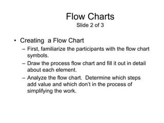 Flow Charts
                          Slide 2 of 3

• Creating a Flow Chart
  – First, familiarize the participants with the flow chart
    symbols.
  – Draw the process flow chart and fill it out in detail
    about each element.
  – Analyze the flow chart. Determine which steps
    add value and which don’t in the process of
    simplifying the work.
 