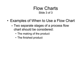 Flow Charts
                      Slide 3 of 3


• Examples of When to Use a Flow Chart
  – Two separate stages of a process flow
    chart should be considered:
    • The making of the product
    • The finished product
 