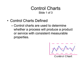 Control Charts
                    Slide 1 of 3


• Control Charts Defined
  – Control charts are used to determine
    whether a process will produce a product
    or service with consistent measurable
    properties.
 