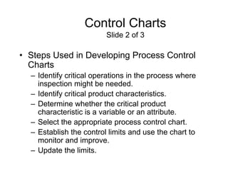 Control Charts
                         Slide 2 of 3

• Steps Used in Developing Process Control
  Charts
  – Identify critical operations in the process where
    inspection might be needed.
  – Identify critical product characteristics.
  – Determine whether the critical product
    characteristic is a variable or an attribute.
  – Select the appropriate process control chart.
  – Establish the control limits and use the chart to
    monitor and improve.
  – Update the limits.
 