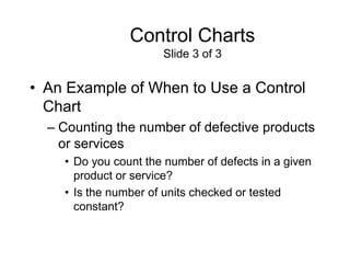 Control Charts
                      Slide 3 of 3


• An Example of When to Use a Control
  Chart
  – Counting the number of defective products
    or services
    • Do you count the number of defects in a given
      product or service?
    • Is the number of units checked or tested
      constant?
 