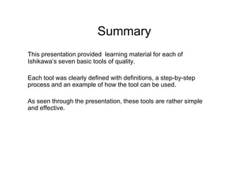 Summary
This presentation provided learning material for each of
Ishikawa’s seven basic tools of quality.

Each tool was clearly defined with definitions, a step-by-step
process and an example of how the tool can be used.

As seen through the presentation, these tools are rather simple
and effective.
 