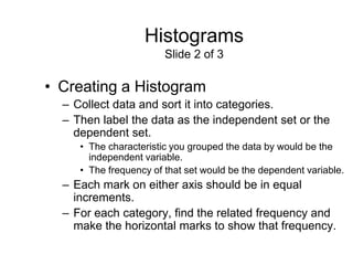 Histograms
                        Slide 2 of 3

• Creating a Histogram
  – Collect data and sort it into categories.
  – Then label the data as the independent set or the
    dependent set.
     • The characteristic you grouped the data by would be the
       independent variable.
     • The frequency of that set would be the dependent variable.
  – Each mark on either axis should be in equal
    increments.
  – For each category, find the related frequency and
    make the horizontal marks to show that frequency.
 
