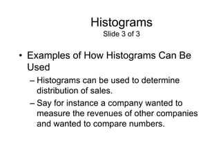 Histograms
                   Slide 3 of 3


• Examples of How Histograms Can Be
  Used
  – Histograms can be used to determine
    distribution of sales.
  – Say for instance a company wanted to
    measure the revenues of other companies
    and wanted to compare numbers.
 