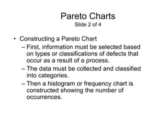 Pareto Charts
                      Slide 2 of 4

• Constructing a Pareto Chart
  – First, information must be selected based
    on types or classifications of defects that
    occur as a result of a process.
  – The data must be collected and classified
    into categories.
  – Then a histogram or frequency chart is
    constructed showing the number of
    occurrences.
 