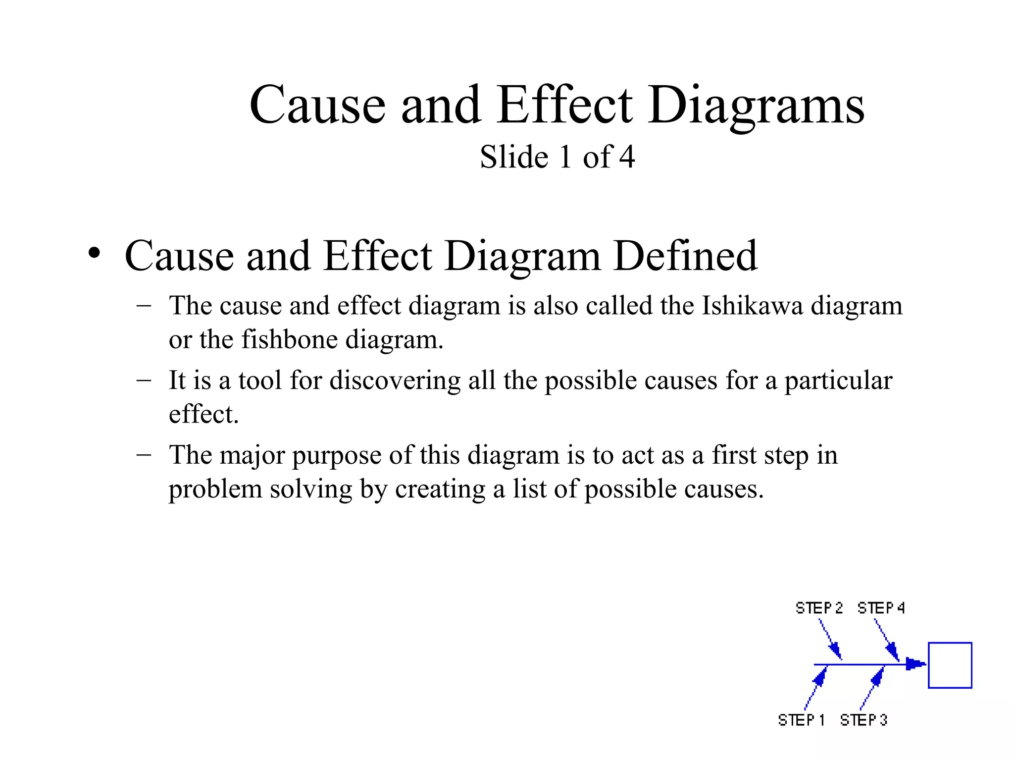Cause and Effect Diagrams
Slide 1 of 4
• Cause and Effect Diagram Defined
– The cause and effect diagram is also called the Ishikawa diagram
or the fishbone diagram.
– It is a tool for discovering all the possible causes for a particular
effect.
– The major purpose of this diagram is to act as a first step in
problem solving by creating a list of possible causes.
 