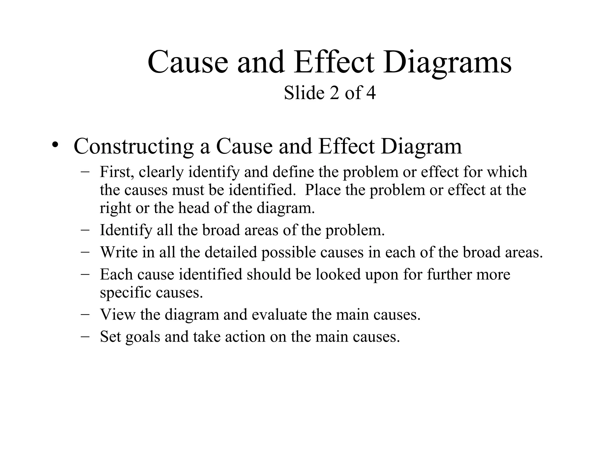 Cause and Effect Diagrams
Slide 2 of 4
• Constructing a Cause and Effect Diagram
– First, clearly identify and define the problem or effect for which
the causes must be identified. Place the problem or effect at the
right or the head of the diagram.
– Identify all the broad areas of the problem.
– Write in all the detailed possible causes in each of the broad areas.
– Each cause identified should be looked upon for further more
specific causes.
– View the diagram and evaluate the main causes.
– Set goals and take action on the main causes.
 