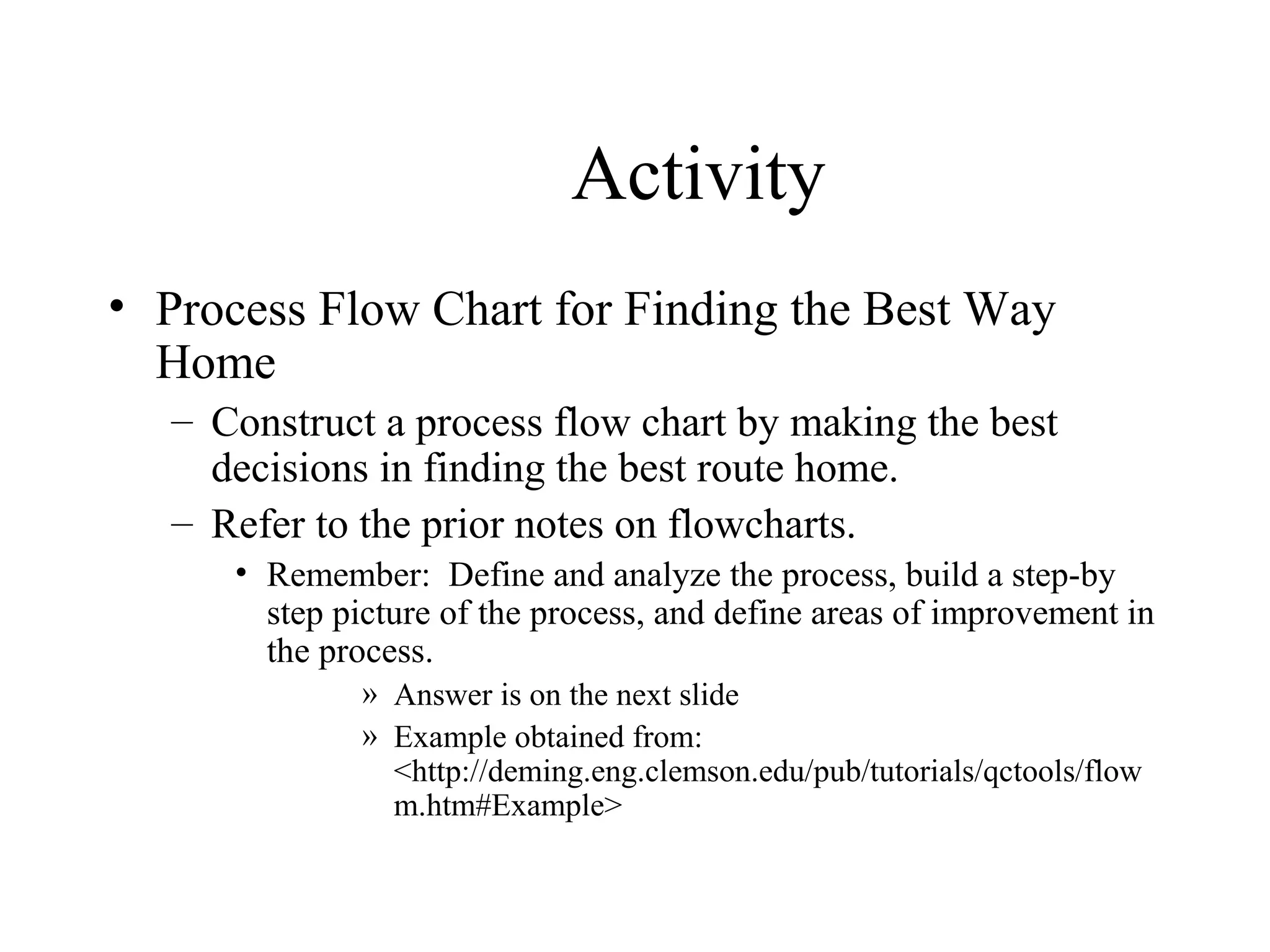 Activity
• Process Flow Chart for Finding the Best Way
Home
– Construct a process flow chart by making the best
decisions in finding the best route home.
– Refer to the prior notes on flowcharts.
• Remember: Define and analyze the process, build a step-by
step picture of the process, and define areas of improvement in
the process.
» Answer is on the next slide
» Example obtained from:
<http://deming.eng.clemson.edu/pub/tutorials/qctools/flow
m.htm#Example>
 