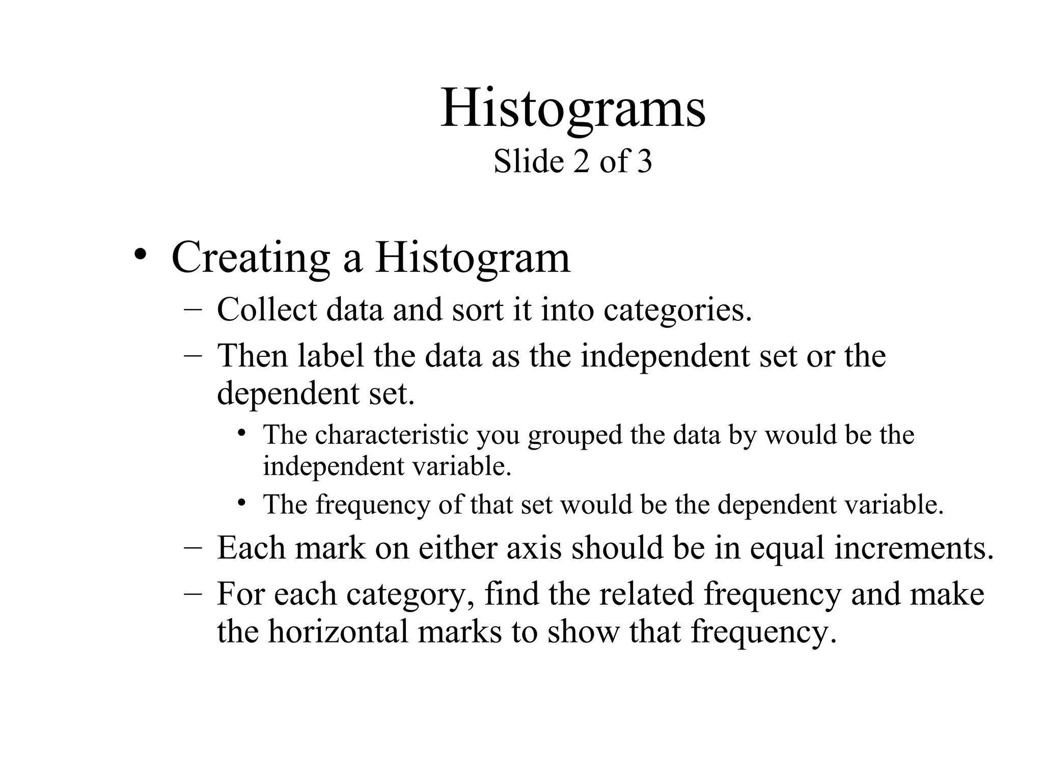 Histograms
Slide 2 of 3
• Creating a Histogram
– Collect data and sort it into categories.
– Then label the data as the independent set or the
dependent set.
• The characteristic you grouped the data by would be the
independent variable.
• The frequency of that set would be the dependent variable.
– Each mark on either axis should be in equal increments.
– For each category, find the related frequency and make
the horizontal marks to show that frequency.
 
