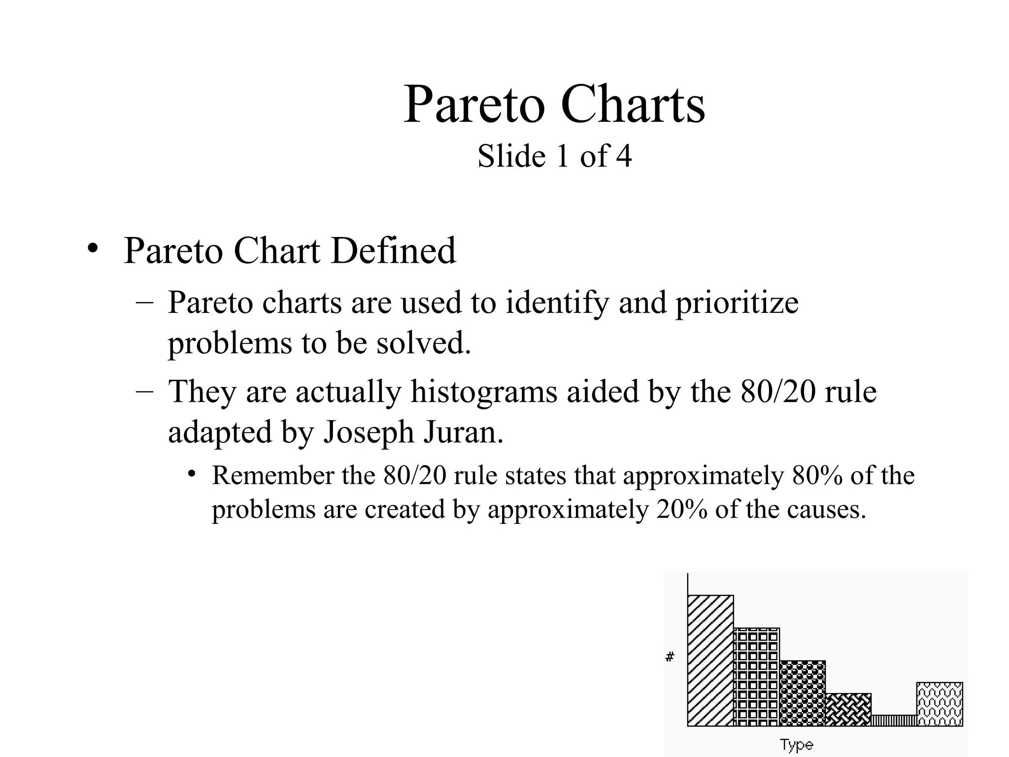 Pareto Charts
Slide 1 of 4
• Pareto Chart Defined
– Pareto charts are used to identify and prioritize
problems to be solved.
– They are actually histograms aided by the 80/20 rule
adapted by Joseph Juran.
• Remember the 80/20 rule states that approximately 80% of the
problems are created by approximately 20% of the causes.
 