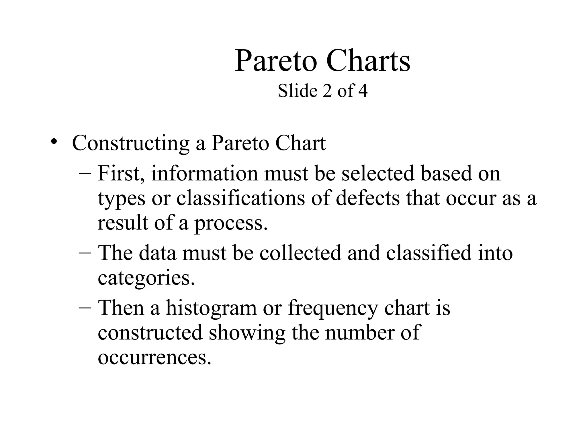 Pareto Charts
Slide 2 of 4
• Constructing a Pareto Chart
– First, information must be selected based on
types or classifications of defects that occur as a
result of a process.
– The data must be collected and classified into
categories.
– Then a histogram or frequency chart is
constructed showing the number of
occurrences.
 