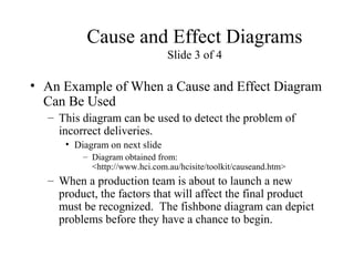 Cause and Effect Diagrams
Slide 3 of 4
• An Example of When a Cause and Effect Diagram
Can Be Used
– This diagram can be used to detect the problem of
incorrect deliveries.
• Diagram on next slide
– Diagram obtained from:
<http://www.hci.com.au/hcisite/toolkit/causeand.htm>
– When a production team is about to launch a new
product, the factors that will affect the final product
must be recognized. The fishbone diagram can depict
problems before they have a chance to begin.
 