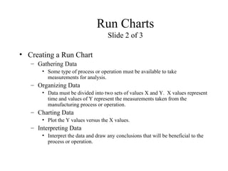 Run Charts
Slide 2 of 3
• Creating a Run Chart
– Gathering Data
• Some type of process or operation must be available to take
measurements for analysis.
– Organizing Data
• Data must be divided into two sets of values X and Y. X values represent
time and values of Y represent the measurements taken from the
manufacturing process or operation.
– Charting Data
• Plot the Y values versus the X values.
– Interpreting Data
• Interpret the data and draw any conclusions that will be beneficial to the
process or operation.
 