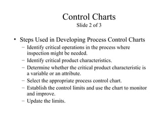 Control Charts
Slide 2 of 3
• Steps Used in Developing Process Control Charts
– Identify critical operations in the process where
inspection might be needed.
– Identify critical product characteristics.
– Determine whether the critical product characteristic is
a variable or an attribute.
– Select the appropriate process control chart.
– Establish the control limits and use the chart to monitor
and improve.
– Update the limits.
 