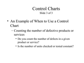 Control Charts
Slide 3 of 3
• An Example of When to Use a Control
Chart
– Counting the number of defective products or
services
• Do you count the number of defects in a given
product or service?
• Is the number of units checked or tested constant?
 