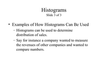 Histograms
Slide 3 of 3
• Examples of How Histograms Can Be Used
– Histograms can be used to determine
distribution of sales.
– Say for instance a company wanted to measure
the revenues of other companies and wanted to
compare numbers.
 